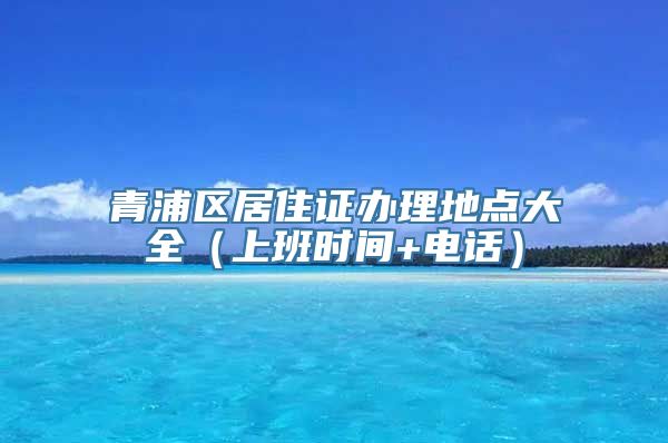 青浦区居住证办理地点大全（上班时间+电话）