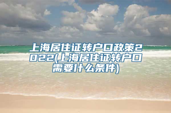 上海居住证转户口政策2022(上海居住证转户口需要什么条件)