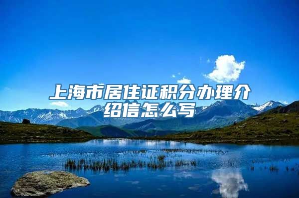 上海市居住证积分办理介绍信怎么写