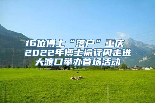 16位博士“落户”重庆 2022年博士渝行周走进大渡口举办首场活动