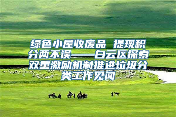 绿色小屋收废品 提现积分两不误——白云区探索双重激励机制推进垃圾分类工作见闻