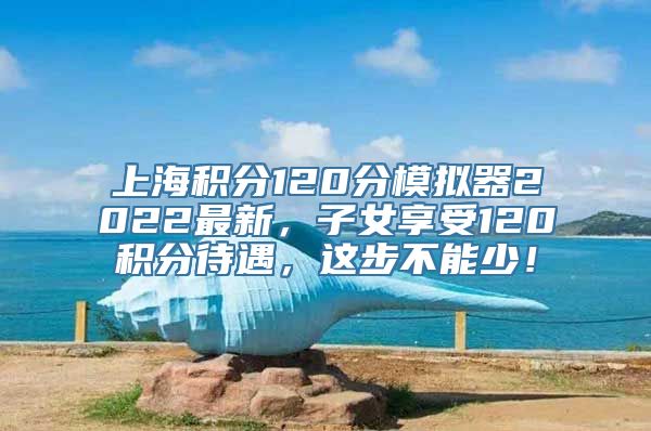 上海积分120分模拟器2022最新，子女享受120积分待遇，这步不能少！