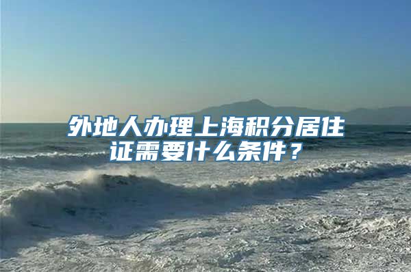外地人办理上海积分居住证需要什么条件？