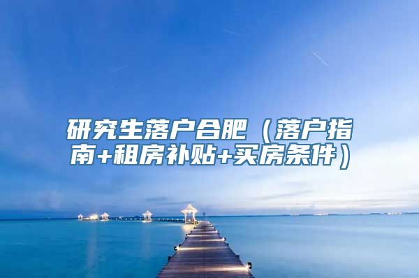 研究生落户合肥（落户指南+租房补贴+买房条件）
