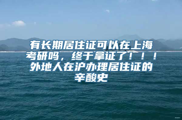 有长期居住证可以在上海考研吗，终于拿证了！！！外地人在沪办理居住证的辛酸史