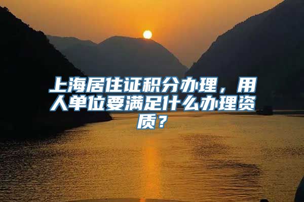 上海居住证积分办理，用人单位要满足什么办理资质？