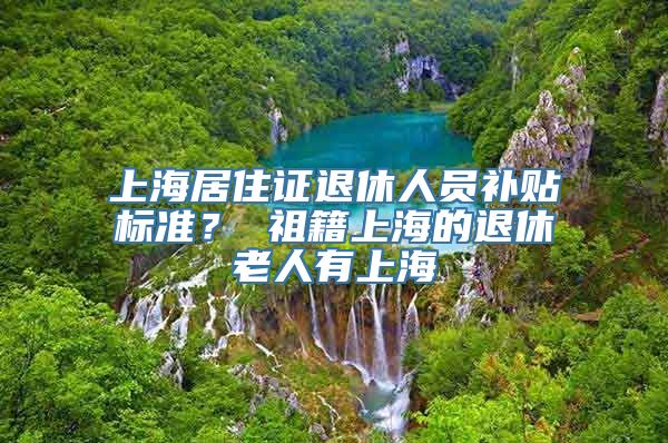 上海居住证退休人员补贴标准？ 祖籍上海的退休老人有上海