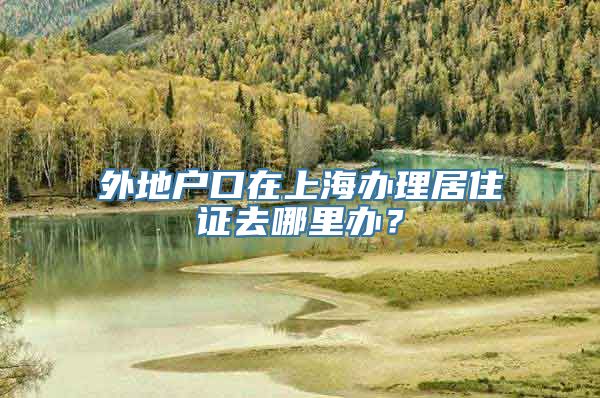 外地户口在上海办理居住证去哪里办？