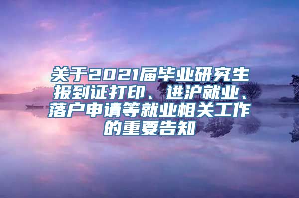 关于2021届毕业研究生报到证打印、进沪就业、落户申请等就业相关工作的重要告知