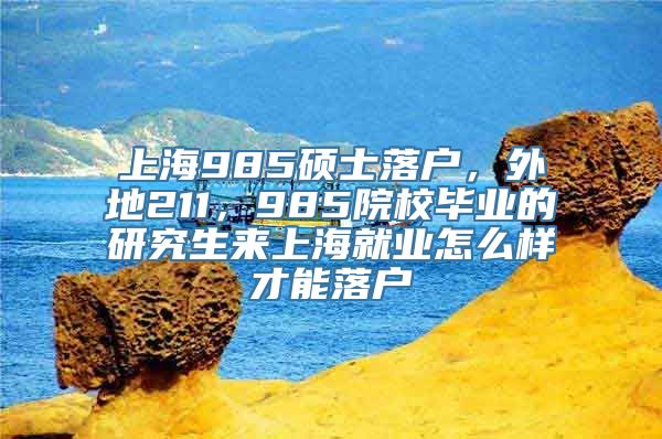 上海985硕士落户，外地211，985院校毕业的研究生来上海就业怎么样才能落户