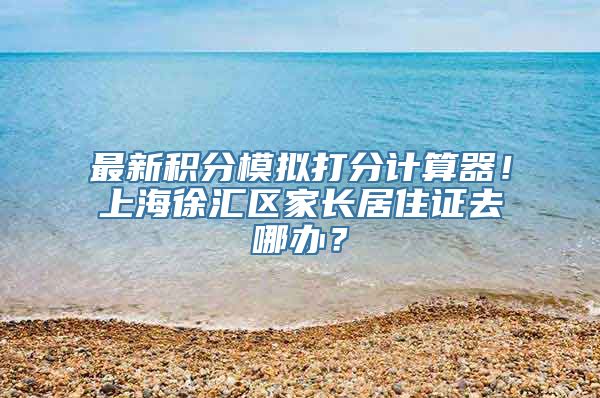 最新积分模拟打分计算器！上海徐汇区家长居住证去哪办？