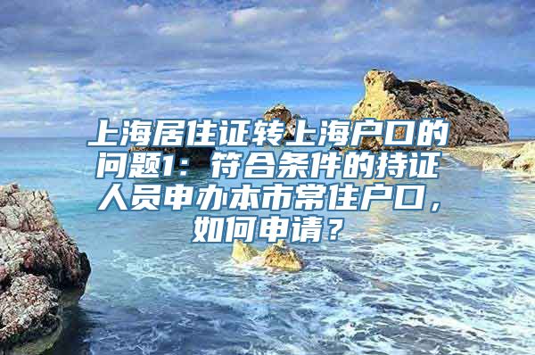 上海居住证转上海户口的问题1：符合条件的持证人员申办本市常住户口，如何申请？
