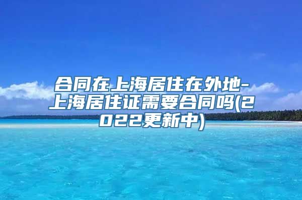 合同在上海居住在外地-上海居住证需要合同吗(2022更新中)