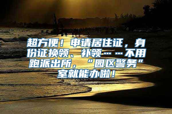 超方便！申请居住证，身份证换领、补领……不用跑派出所，“园区警务”室就能办啦！