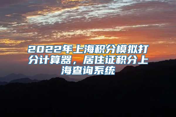 2022年上海积分模拟打分计算器，居住证积分上海查询系统