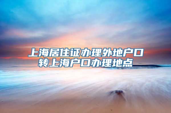 上海居住证办理外地户口转上海户口办理地点