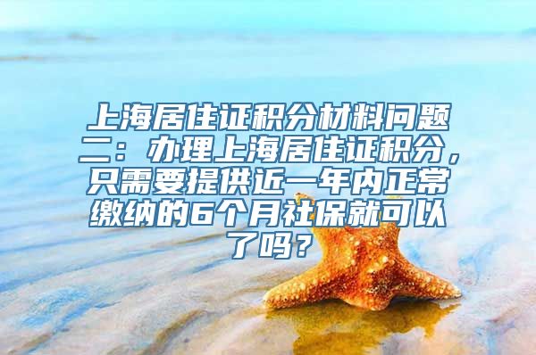 上海居住证积分材料问题二：办理上海居住证积分，只需要提供近一年内正常缴纳的6个月社保就可以了吗？