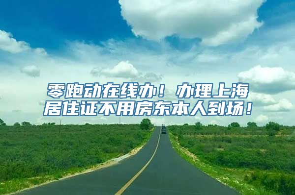 零跑动在线办！办理上海居住证不用房东本人到场！