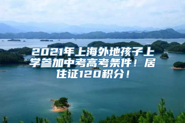 2021年上海外地孩子上学参加中考高考条件！居住证120积分！