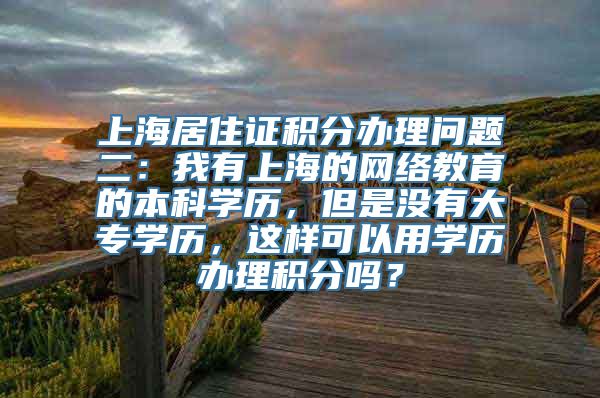 上海居住证积分办理问题二：我有上海的网络教育的本科学历，但是没有大专学历，这样可以用学历办理积分吗？