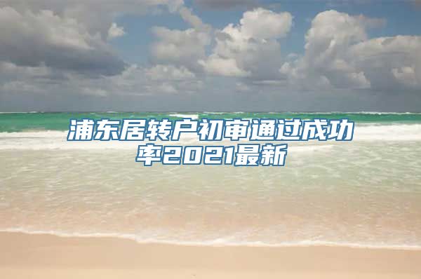 浦东居转户初审通过成功率2021最新
