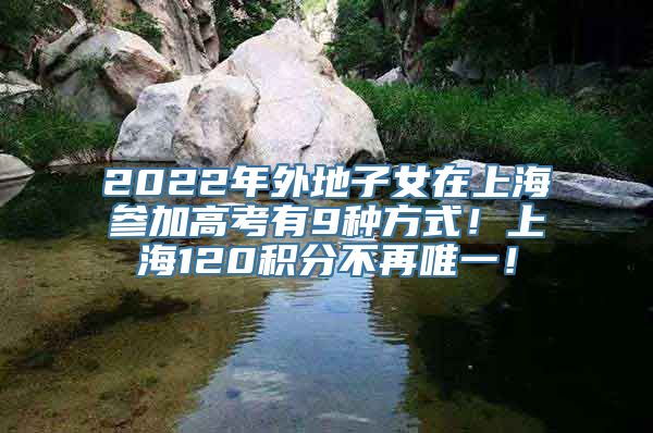 2022年外地子女在上海参加高考有9种方式！上海120积分不再唯一！