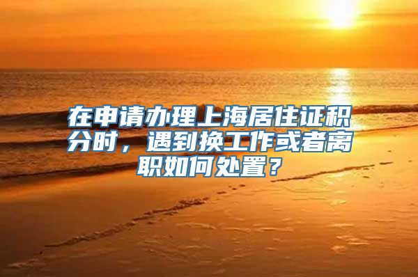 在申请办理上海居住证积分时，遇到换工作或者离职如何处置？