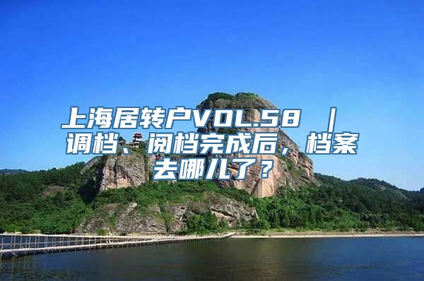 上海居转户VOL.58 ｜ 调档、阅档完成后，档案去哪儿了？