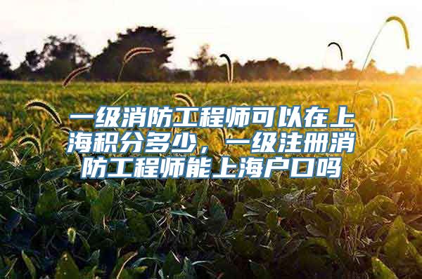一级消防工程师可以在上海积分多少，一级注册消防工程师能上海户口吗