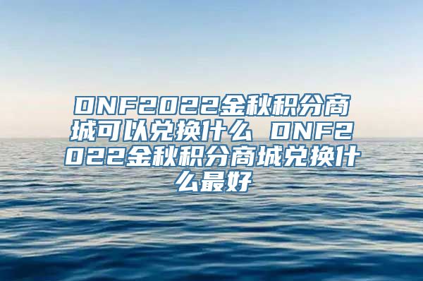 DNF2022金秋积分商城可以兑换什么 DNF2022金秋积分商城兑换什么最好