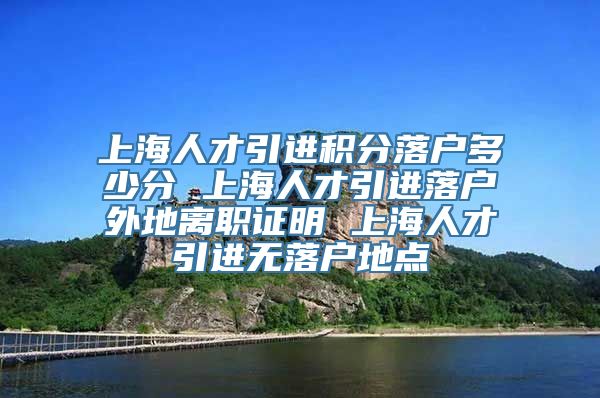上海人才引进积分落户多少分 上海人才引进落户外地离职证明 上海人才引进无落户地点