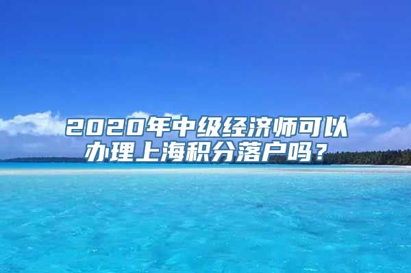 2020年中级经济师可以办理上海积分落户吗？